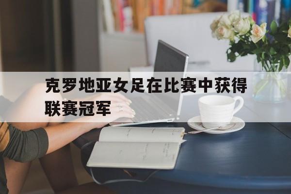 克罗地亚女足在比赛中获得联赛冠军